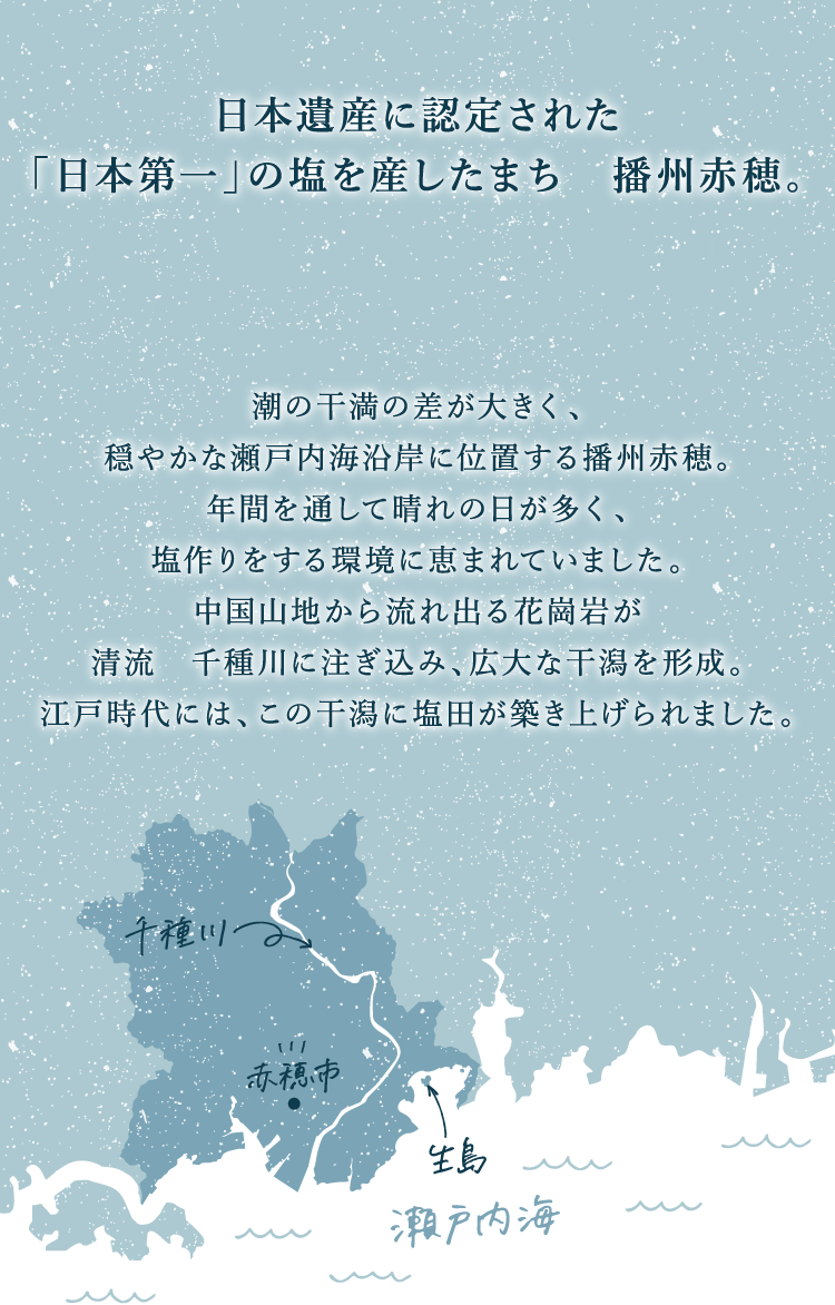 日本遺産に認定された「日本第一」の塩を産したまち　播州赤穂。瀬戸内の穏やかな太陽を浴びた赤穂の海水を使っています。